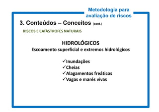Metodologia para
                                 avaliação de riscos
3. Conteúdos – Conceitos (cont.)
                          cont.)

 RISCOS E CATÁSTROFES NATURAIS

                    HIDROLÓGICOS
     Escoamento superficial e extremos hidrológicos

                    Inundações
                    Cheias
                    Alagamentos freáticos
                    Vagas e marés vivas
 