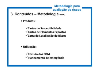Metodologia para
                             avaliação de riscos
3. Conteúdos – Metodologia (cont.)
                            cont.)


      • Produtos:

         Cartas de Susceptibilidade
         Cartas de Elementos Expostos
         Carta de Localização de Riscos


      • Utilização:

         Revisão dos PDM
         Planeamento de emergência
 