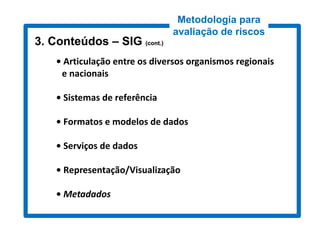 Metodologia para
                               avaliação de riscos
3. Conteúdos – SIG (cont.)
                    cont.)


    • Articulação entre os diversos organismos regionais
     e nacionais

    • Sistemas de referência

    • Formatos e modelos de dados

    • Serviços de dados

    • Representação/Visualização

    • Metadados
 