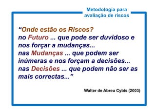 Metodologia para
                    avaliação de riscos


“Onde estão os Riscos?
no Futuro ... que pode ser duvidoso e
nos forçar a mudanças...
nas Mudanças ... que podem ser
inúmeras e nos forçam a decisões...
nas Decisões ... que podem não ser as
mais correctas...”

                    Walter de Abreu Cybis (2003)
 