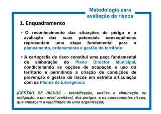 Metodologia para
                                      avaliação de riscos
 1. Enquadramento
  • O reconhecimento das situações de perigo e a
    avaliação das suas potenciais consequências
    representam uma etapa fundamental para o
    planeamento, ordenamento e gestão do território

  • A cartografia de risco constitui uma peça fundamental
    da     elaboração do     Plano    Director Municipal,
    condicionando as opções de ocupação e uso do
    território e permitindo a criação de condições de
    prevenção e gestão de riscos em estreita articulação
    com os Planos de Emergência

(GESTÃO DE RISCOS - Identificação, análise e eliminação ou
mitigação, a um nível aceitável, dos perigos, e os consequentes riscos,
que ameaçam a viabilidade de uma organização)
 