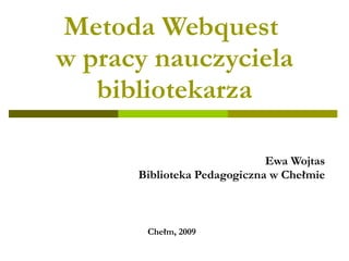 Metoda Webquest  w pracy nauczyciela bibliotekarza Ewa Wojtas Biblioteka Pedagogiczna w Chełmie Chełm, 2009 