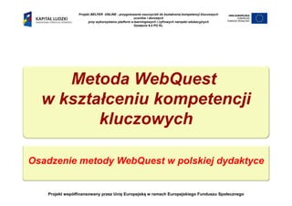 Projekt BELFER ONLINE - przygotowanie nauczycieli do kształcenia kompetencji kluczowych
                                                     uczniów i dorosłych
                       przy wykorzystaniu platform e-learningowych i cyfrowych narzędzi edukacyjnych
                                                     Działanie 9.4 PO KL




     Metoda WebQuest
  w kształceniu kompetencji
         kluczowych

Osadzenie metody WebQuest w polskiej dydaktyce


   Projekt współfinansowany przez Unię Europejską w ramach Europejskiego Funduszu Społecznego
 