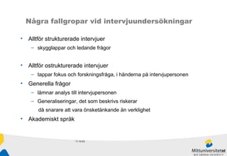 11-10-23 Några fallgropar vid intervjuundersökningar Alltför strukturerade intervjuer  skygglappar och ledande frågor Alltför ostrukturerade intervjuer tappar fokus och forskningsfråga, i händerna på intervjupersonen Generella frågor lämnar analys till intervjupersonen Generaliseringar, det som beskrivs riskerar  då snarare att vara önsketänkande än verklighet Akademiskt språk 