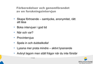 11-10-23 Förberedelser och genomförandet  av en forskningsintervjun Skapa förtroende – samtycke, anonymitet, rätt att läsa Boka intervjuer i god tid När och var? Provintervjua Spela in och dubbelkolla! Lyssna mer prata mindre – aktivt lyssnande Avbryt lagom men ställ frågor när du inte förstår 