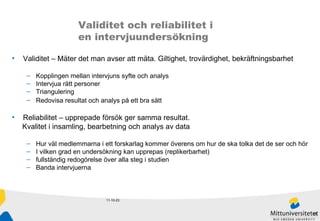 11-10-23 Validitet och reliabilitet i  en intervjuundersökning Validitet – Mäter det man avser att mäta. Giltighet, trovärdighet, bekräftningsbarhet Kopplingen mellan intervjuns syfte och analys  Intervjua rätt personer Triangulering Redovisa resultat och analys på ett bra sätt Reliabilitet – upprepade försök ger samma resultat.  Kvalitet i insamling, bearbetning och analys av data Hur väl medlemmarna i ett forskarlag kommer överens om hur de ska tolka det de ser och hör I vilken grad en undersökning kan upprepas (replikerbarhet) fullständig redogörelse över alla steg i studien Banda intervjuerna 