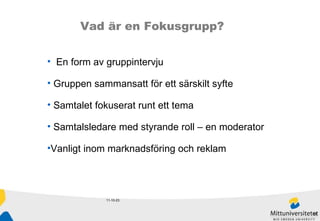 11-10-23 Vad är en Fokusgrupp? En form av gruppintervju Gruppen sammansatt för ett särskilt syfte Samtalet fokuserat runt ett tema Samtalsledare med styrande roll – en moderator Vanligt inom marknadsföring och reklam 
