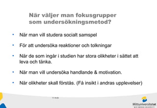 11-10-23 När väljer man fokusgrupper  som undersökningsmetod? När man vill studera socialt samspel För att undersöka reaktioner och tolkningar När de som ingår i studien har stora olikheter i sättet att leva och tänka.  När man vill undersöka handlande & motivation.  När olikheter skall förstås. (Få insikt i andras upplevelser) 