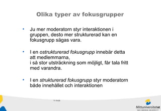 11-10-23 Olika typer av fokusgrupper Ju mer moderatorn styr interaktionen i gruppen, desto mer strukturerad kan en fokusgrupp sägas vara.  I en  ostrukturerad fokusgrupp  innebär detta att medlemmarna,  i så stor utsträckning som möjligt, får tala fritt med varandra.  I en  strukturerad fokusgrupp  styr moderatorn både innehållet och interaktionen 
