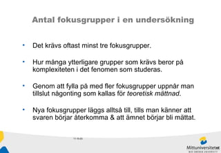 11-10-23 Antal fokusgrupper i en undersökning Det krävs oftast minst tre fokusgrupper.  Hur många ytterligare grupper som krävs beror på komplexiteten i det fenomen som studeras.  Genom att fylla på med fler fokusgrupper uppnår man  tillslut någonting som kallas för  teoretisk mättnad .  Nya fokusgrupper läggs alltså till, tills man känner att  svaren börjar återkomma & att ämnet börjar bli mättat. 