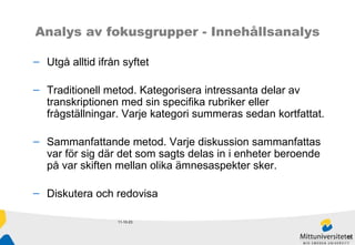 11-10-23 Analys av fokusgrupper - Innehållsanalys Utgå alltid ifrån syftet Traditionell metod. Kategorisera intressanta delar av transkriptionen med sin specifika rubriker eller frågställningar. Varje kategori summeras sedan kortfattat.   Sammanfattande metod. Varje diskussion sammanfattas  var för sig där det som sagts delas in i enheter beroende på var skiften mellan olika ämnesaspekter sker.  Diskutera och redovisa 