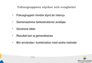 11-10-23 Fokusgruppens styrkor och svagheter Fokusgruppen mindre styrd än intervju Gemensamma tankestrukturer avslöjas Generera idéer Resultat kan ej generaliseras Bör användas i kombination med andra metoder 