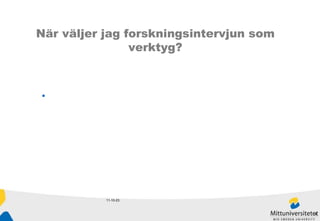 11-10-23 När väljer jag forskningsintervjun som verktyg? När vi ger oss in på ett outforskat fält När vi vill veta hur människor själva uppfattar sin värld När syftet är att utveckla teorier eller begrepp Teoriprövning Som ett komplement till annan forskning 