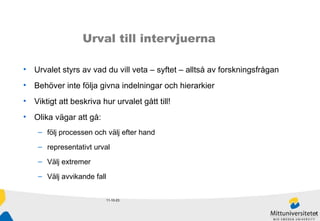 11-10-23 Urval till intervjuerna Urvalet styrs av vad du vill veta – syftet – alltså av forskningsfrågan Behöver inte följa givna indelningar och hierarkier Viktigt att beskriva hur urvalet gått till! Olika vägar att gå: följ processen och välj efter hand  representativt urval Välj extremer Välj avvikande fall 