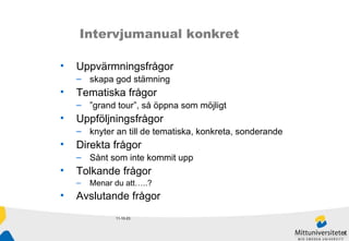 11-10-23 Intervjumanual konkret Uppvärmningsfrågor  skapa god stämning Tematiska frågor  ” grand tour”, så öppna som möjligt Uppföljningsfrågor  knyter an till de tematiska, konkreta, sonderande Direkta frågor Sånt som inte kommit upp Tolkande frågor Menar du att…..? Avslutande frågor 