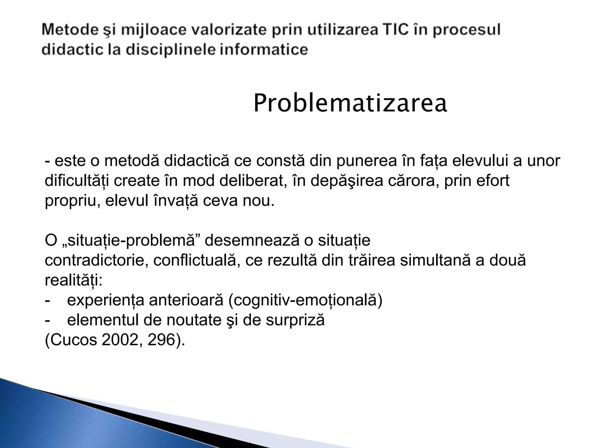 Problematizarea

- este o metodă didactică ce constă din punerea în faţa elevului a unor
dificultăţi create în mod deliberat, în depăşirea cărora, prin efort
propriu, elevul învaţă ceva nou.

O „situaţie-problemă” desemnează o situaţie
contradictorie, conflictuală, ce rezultă din trăirea simultană a două
realităţi:
- experienţa anterioară (cognitiv-emoţională)
- elementul de noutate şi de surpriză
(Cucos 2002, 296).
 
