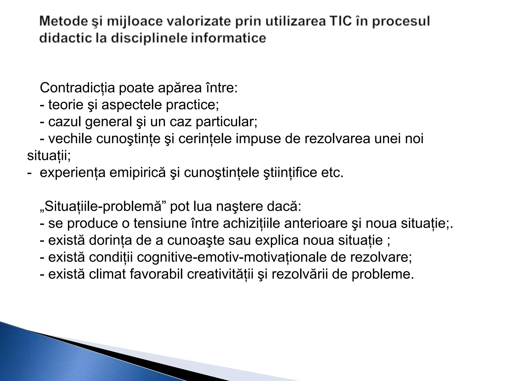 Contradicţia poate apărea între:
   - teorie şi aspectele practice;
   - cazul general şi un caz particular;
   - vechile cunoştinţe şi cerinţele impuse de rezolvarea unei noi
situaţii;
- experienţa emipirică şi cunoştinţele ştiinţifice etc.

  „Situaţiile-problemă” pot lua naştere dacă:
  - se produce o tensiune între achiziţiile anterioare şi noua situaţie;.
  - există dorinţa de a cunoaşte sau explica noua situaţie ;
  - există condiţii cognitive-emotiv-motivaţionale de rezolvare;
  - există climat favorabil creativităţii şi rezolvării de probleme.
 