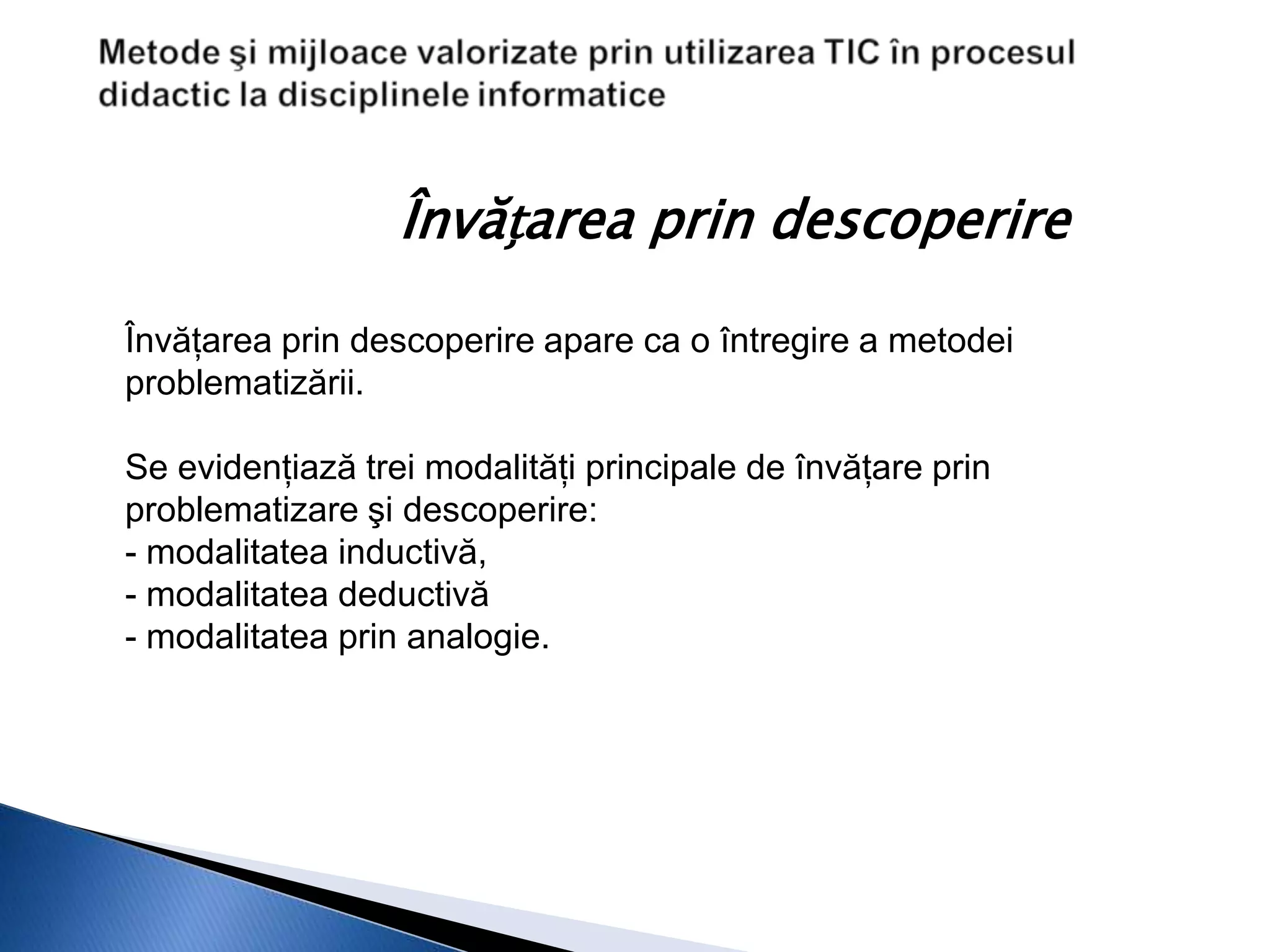 Învățarea prin descoperire

Învăţarea prin descoperire apare ca o întregire a metodei
problematizării.

Se evidenţiază trei modalităţi principale de învăţare prin
problematizare şi descoperire:
- modalitatea inductivă,
- modalitatea deductivă
- modalitatea prin analogie.
 