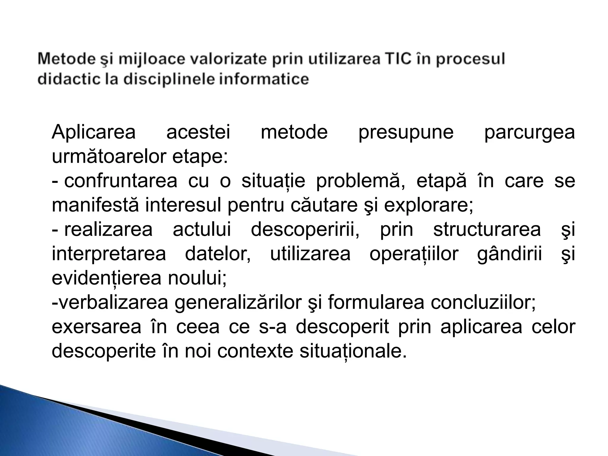 Aplicarea acestei metode presupune parcurgea
următoarelor etape:
- confruntarea cu o situaţie problemă, etapă în care se
manifestă interesul pentru căutare şi explorare;
- realizarea actului descoperirii, prin structurarea şi
interpretarea datelor, utilizarea operaţiilor gândirii şi
evidenţierea noului;
-verbalizarea generalizărilor şi formularea concluziilor;
exersarea în ceea ce s-a descoperit prin aplicarea celor
descoperite în noi contexte situaţionale.
 