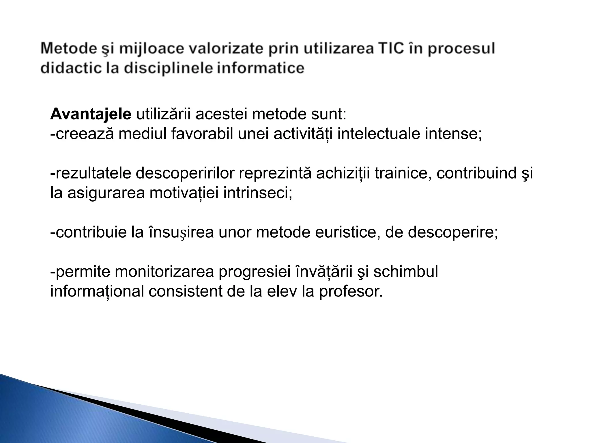 Avantajele utilizării acestei metode sunt:
-creează mediul favorabil unei activităţi intelectuale intense;

-rezultatele descoperirilor reprezintă achiziţii trainice, contribuind şi
la asigurarea motivaţiei intrinseci;

-contribuie la însușirea unor metode euristice, de descoperire;

-permite monitorizarea progresiei învăţării şi schimbul
informaţional consistent de la elev la profesor.
 