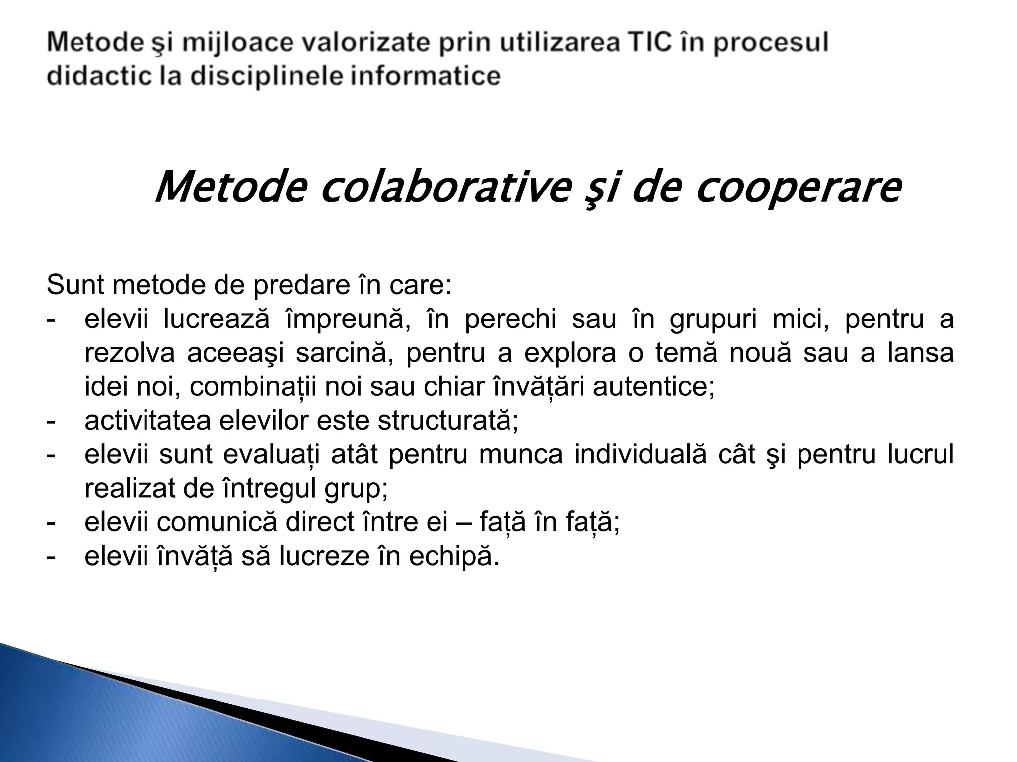 Metode colaborative şi de cooperare

Sunt metode de predare în care:
- elevii lucrează împreună, în perechi sau în grupuri mici, pentru a
  rezolva aceeaşi sarcină, pentru a explora o temă nouă sau a lansa
  idei noi, combinaţii noi sau chiar învăţări autentice;
- activitatea elevilor este structurată;
- elevii sunt evaluaţi atât pentru munca individuală cât şi pentru lucrul
  realizat de întregul grup;
- elevii comunică direct între ei – faţă în faţă;
- elevii învăţă să lucreze în echipă.
 