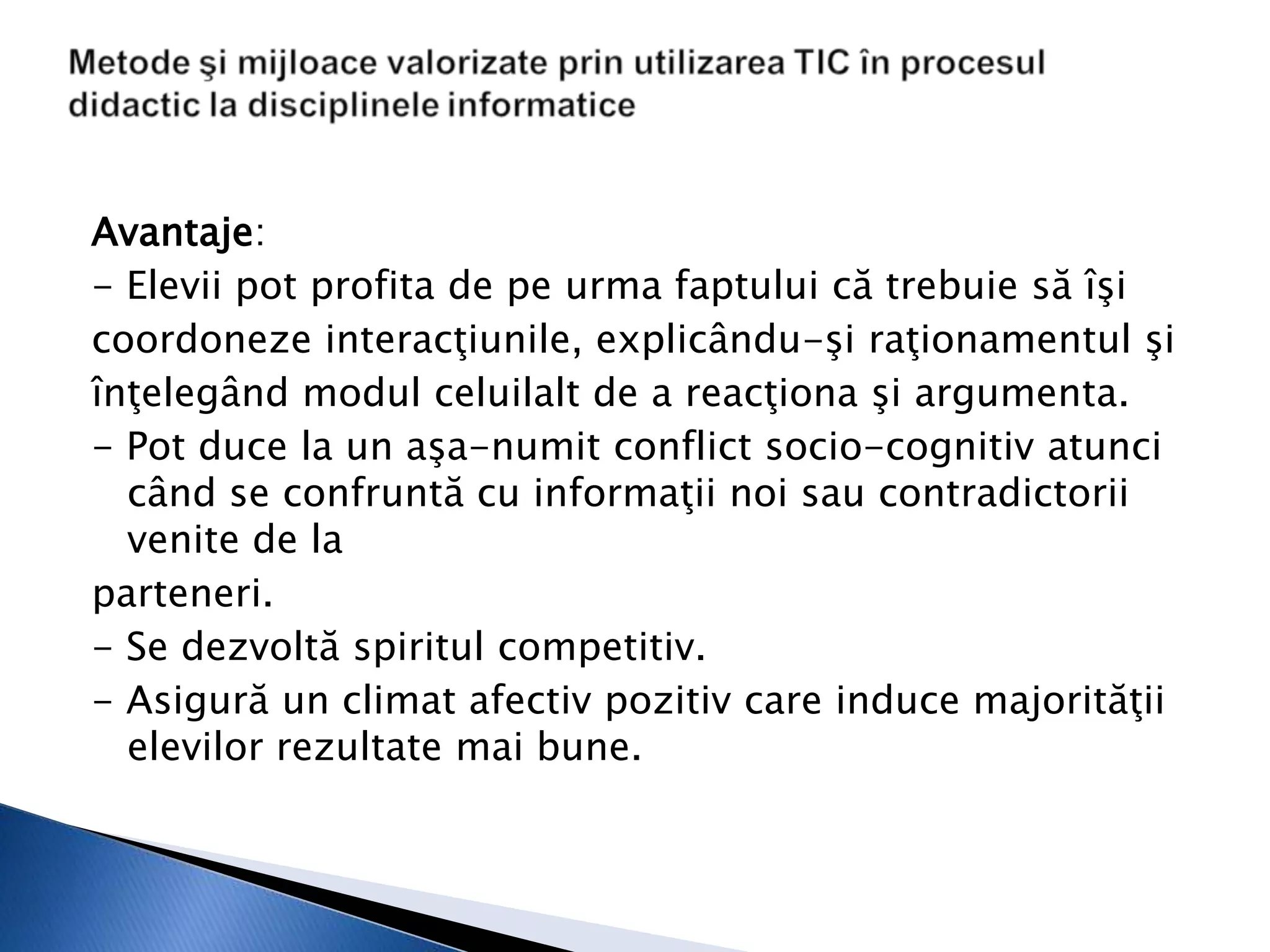 Avantaje:
- Elevii pot profita de pe urma faptului că trebuie să îşi
coordoneze interacţiunile, explicându-şi raţionamentul şi
înţelegând modul celuilalt de a reacţiona şi argumenta.
- Pot duce la un aşa-numit conflict socio-cognitiv atunci
  când se confruntă cu informaţii noi sau contradictorii
  venite de la
parteneri.
- Se dezvoltă spiritul competitiv.
- Asigură un climat afectiv pozitiv care induce majorităţii
  elevilor rezultate mai bune.
 