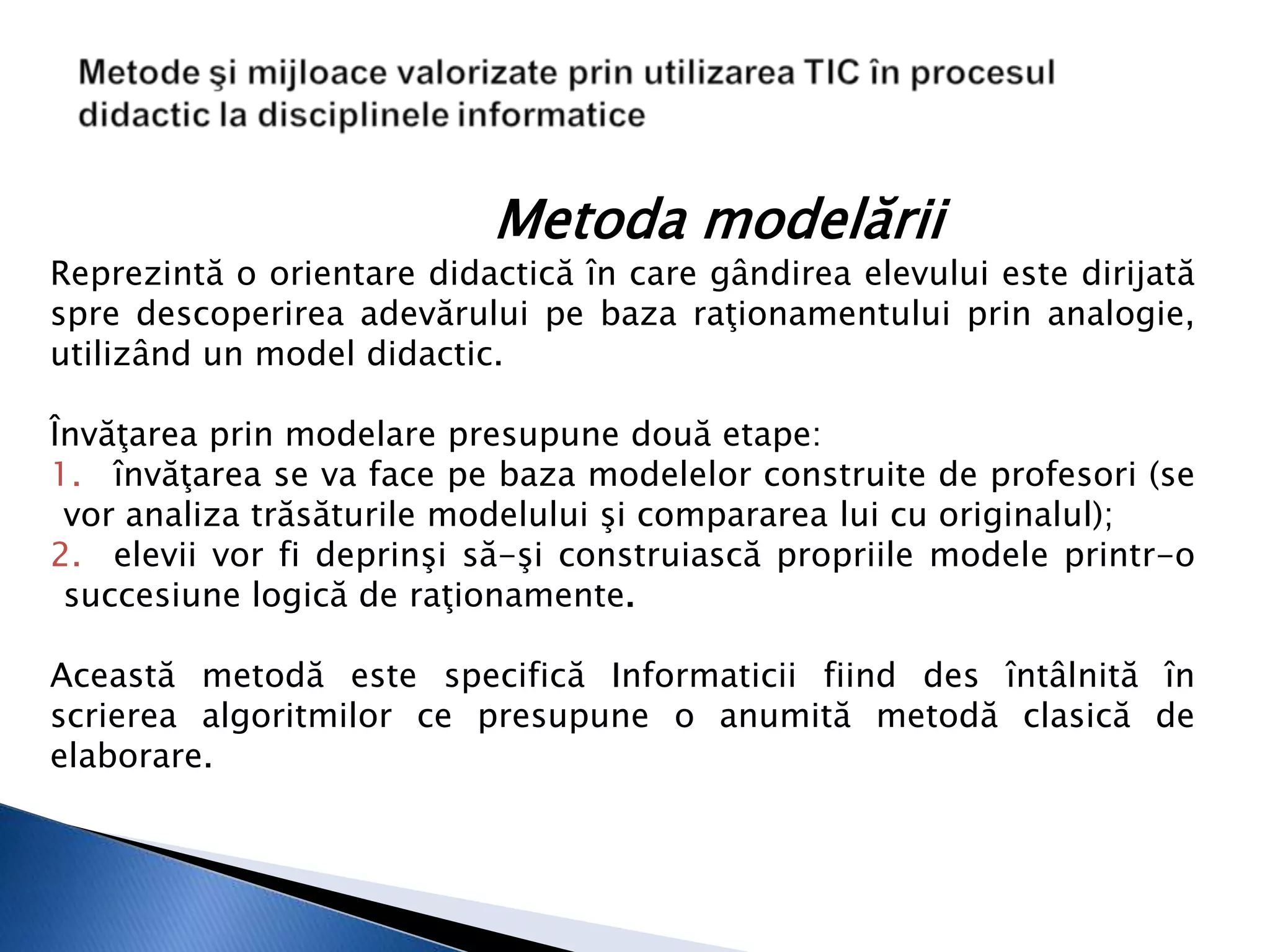 Metoda modelării
Reprezintă o orientare didactică în care gândirea elevului este dirijată
spre descoperirea adevărului pe baza raţionamentului prin analogie,
utilizând un model didactic.

Învăţarea prin modelare presupune două etape:
1. învăţarea se va face pe baza modelelor construite de profesori (se
 vor analiza trăsăturile modelului şi compararea lui cu originalul);
2. elevii vor fi deprinşi să-şi construiască propriile modele printr-o
 succesiune logică de raţionamente.

Această metodă este specifică Informaticii fiind des întâlnită în
scrierea algoritmilor ce presupune o anumită metodă clasică de
elaborare.
 