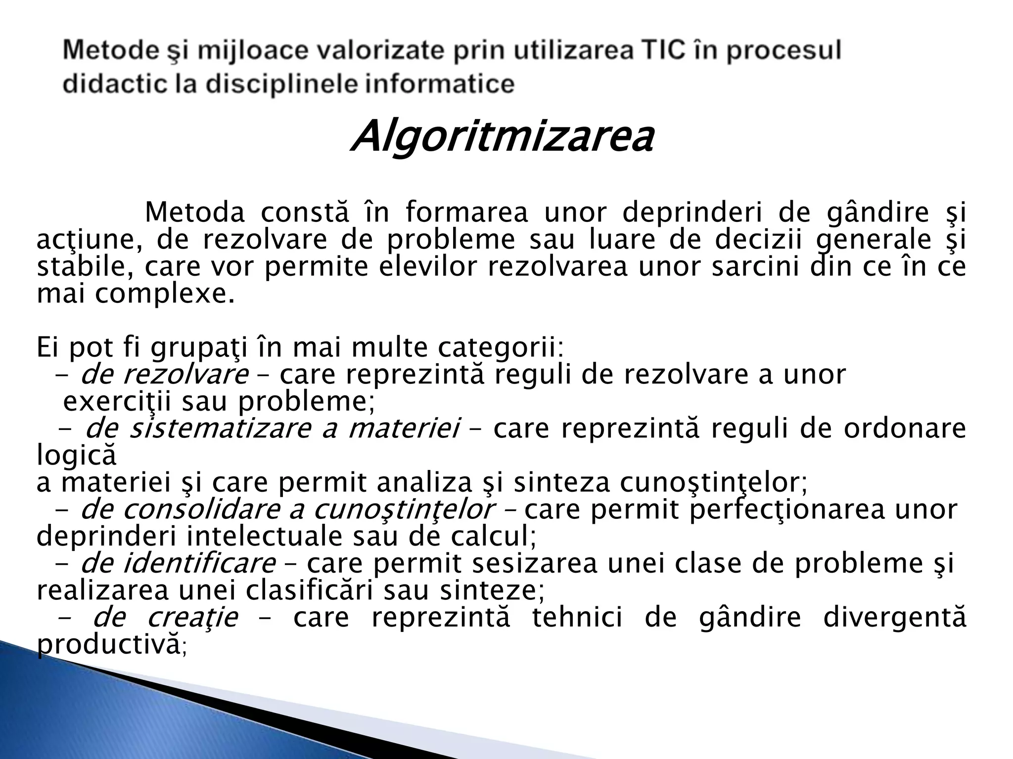 Algoritmizarea
         Metoda constă în formarea unor deprinderi de gândire şi
acţiune, de rezolvare de probleme sau luare de decizii generale şi
stabile, care vor permite elevilor rezolvarea unor sarcini din ce în ce
mai complexe.
Ei pot fi grupaţi în mai multe categorii:
  - de rezolvare – care reprezintă reguli de rezolvare a unor
   exerciţii sau probleme;
  - de sistematizare a materiei – care reprezintă reguli de ordonare
logică
a materiei şi care permit analiza şi sinteza cunoştinţelor;
  - de consolidare a cunoştinţelor – care permit perfecţionarea unor
deprinderi intelectuale sau de calcul;
  - de identificare – care permit sesizarea unei clase de probleme şi
realizarea unei clasificări sau sinteze;
  - de creaţie – care reprezintă tehnici de gândire divergentă
productivă;
 