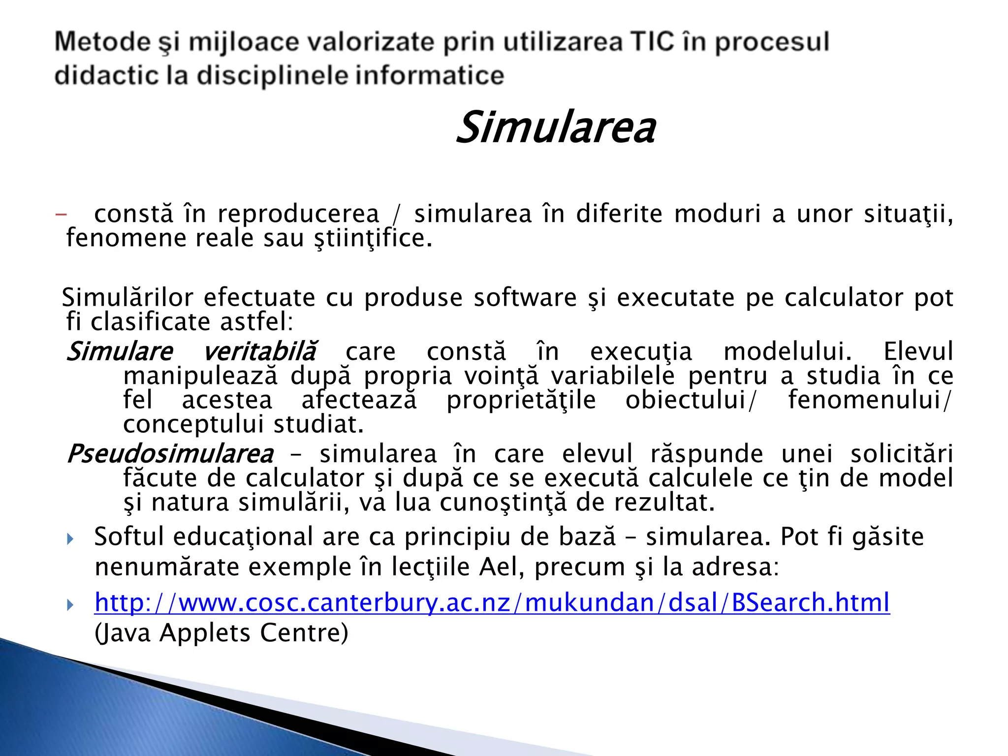 Simularea
- constă în reproducerea / simularea în diferite moduri a unor situaţii,
 fenomene reale sau ştiinţifice.

Simulărilor efectuate cu produse software şi executate pe calculator pot
fi clasificate astfel:
Simulare veritabilă care constă în execuţia modelului. Elevul
      manipulează după propria voinţă variabilele pentru a studia în ce
      fel acestea afectează proprietăţile obiectului/ fenomenului/
      conceptului studiat.
Pseudosimularea – simularea în care elevul răspunde unei solicitări
      făcute de calculator şi după ce se execută calculele ce ţin de model
      şi natura simulării, va lua cunoştinţă de rezultat.
 Softul educaţional are ca principiu de bază – simularea. Pot fi găsite
   nenumărate exemple în lecţiile Ael, precum şi la adresa:
 http://www.cosc.canterbury.ac.nz/mukundan/dsal/BSearch.html
   (Java Applets Centre)
 