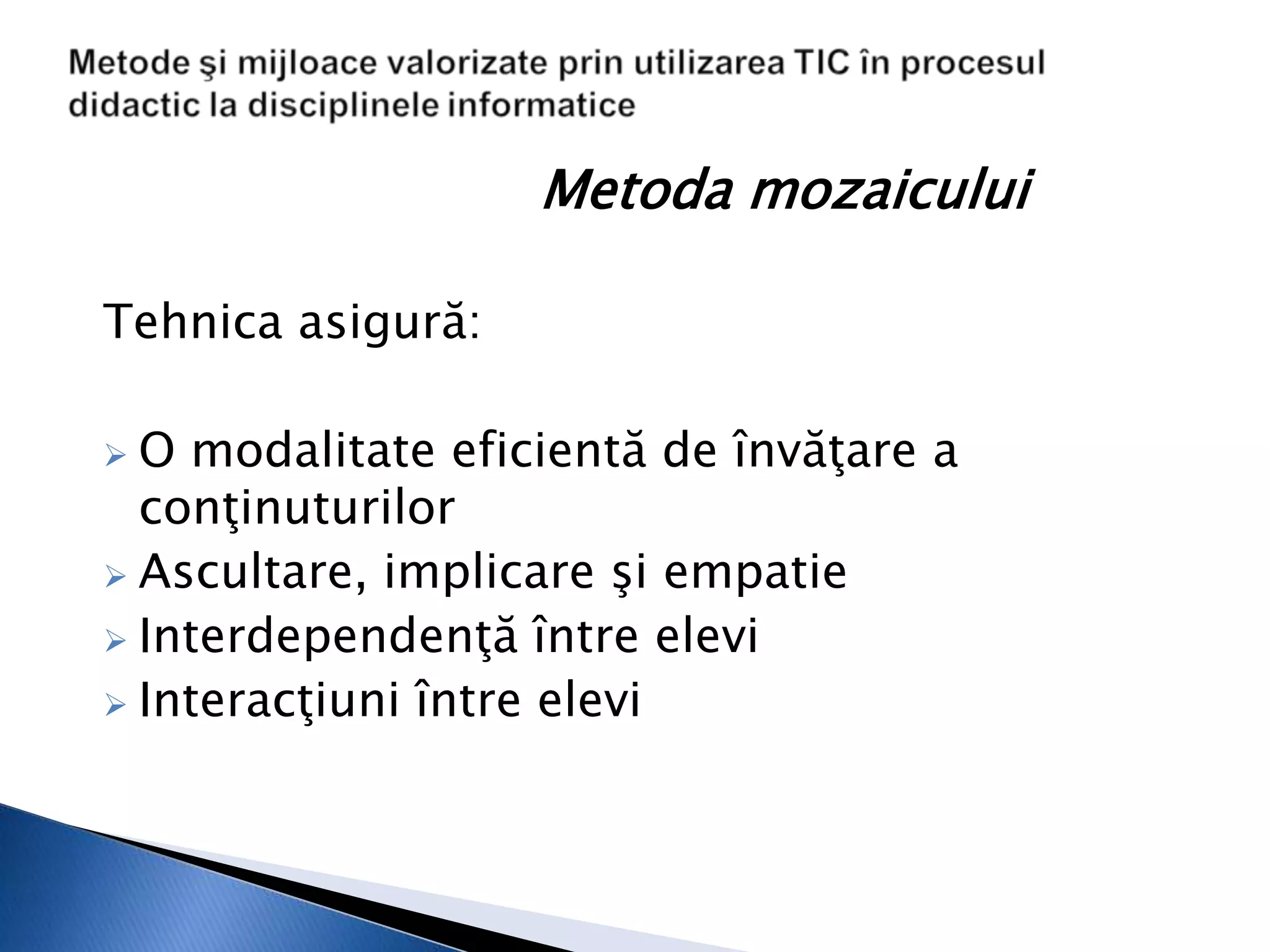 Metoda mozaicului

Tehnica asigură:

 O modalitate eficientă de învăţare a
  conţinuturilor
 Ascultare, implicare şi empatie
 Interdependenţă între elevi
 Interacţiuni între elevi
 