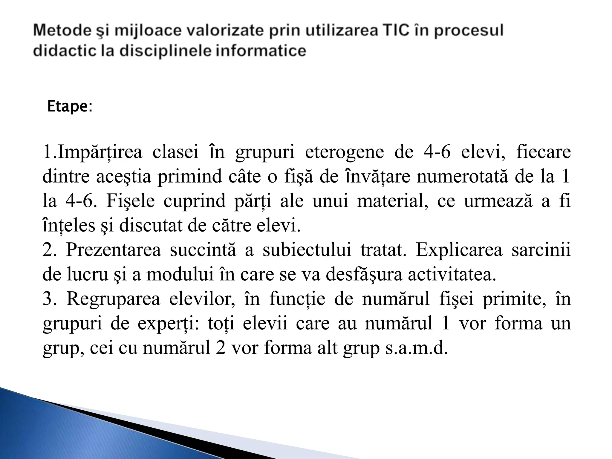 Etape:


1.Impărţirea clasei în grupuri eterogene de 4-6 elevi, fiecare
dintre aceştia primind câte o fişă de învăţare numerotată de la 1
la 4-6. Fişele cuprind părţi ale unui material, ce urmează a fi
înţeles şi discutat de către elevi.
2. Prezentarea succintă a subiectului tratat. Explicarea sarcinii
de lucru şi a modului în care se va desfăşura activitatea.
3. Regruparea elevilor, în funcţie de numărul fişei primite, în
grupuri de experţi: toţi elevii care au numărul 1 vor forma un
grup, cei cu numărul 2 vor forma alt grup s.a.m.d.
 