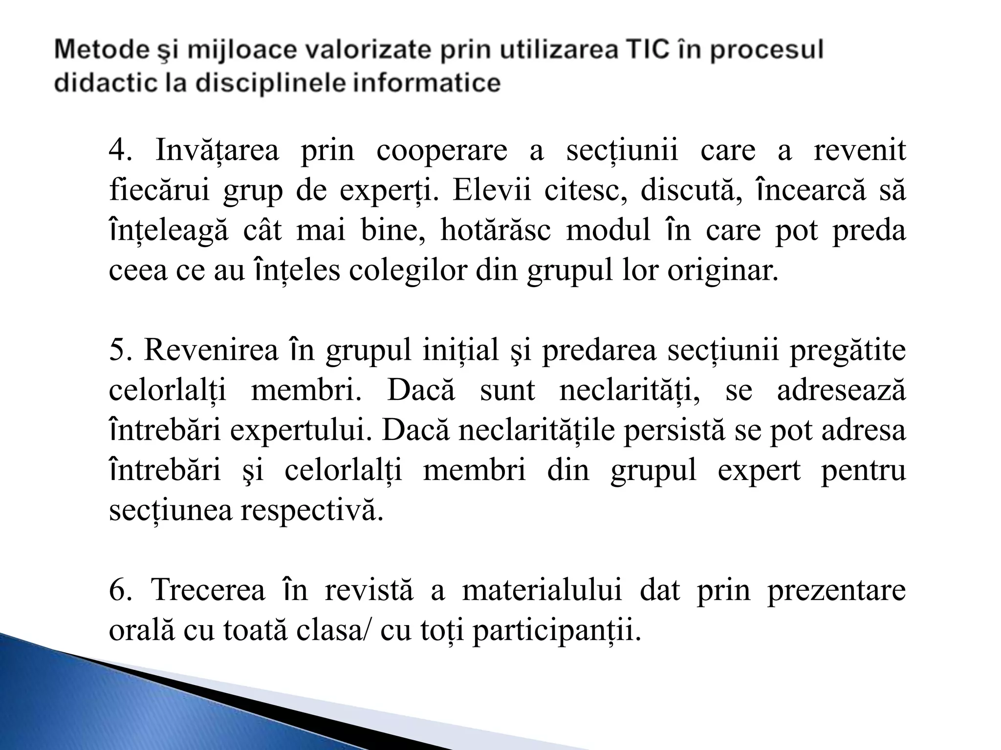4. Invăţarea prin cooperare a secţiunii care a revenit
fiecărui grup de experţi. Elevii citesc, discută, încearcă să
înţeleagă cât mai bine, hotărăsc modul în care pot preda
ceea ce au înţeles colegilor din grupul lor originar.

5. Revenirea în grupul iniţial şi predarea secţiunii pregătite
celorlalţi membri. Dacă sunt neclarităţi, se adresează
întrebări expertului. Dacă neclarităţile persistă se pot adresa
întrebări şi celorlalţi membri din grupul expert pentru
secţiunea respectivă.

6. Trecerea în revistă a materialului dat prin prezentare
orală cu toată clasa/ cu toţi participanţii.
 