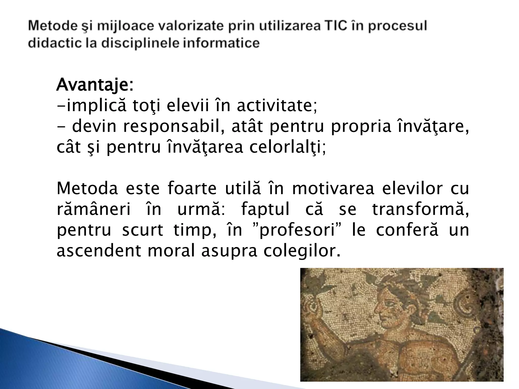 Avantaje:
-implică toţi elevii în activitate;
- devin responsabil, atât pentru propria învăţare,
cât şi pentru învăţarea celorlalţi;

Metoda este foarte utilă în motivarea elevilor cu
rămâneri în urmă: faptul că se transformă,
pentru scurt timp, în ”profesori” le conferă un
ascendent moral asupra colegilor.
 