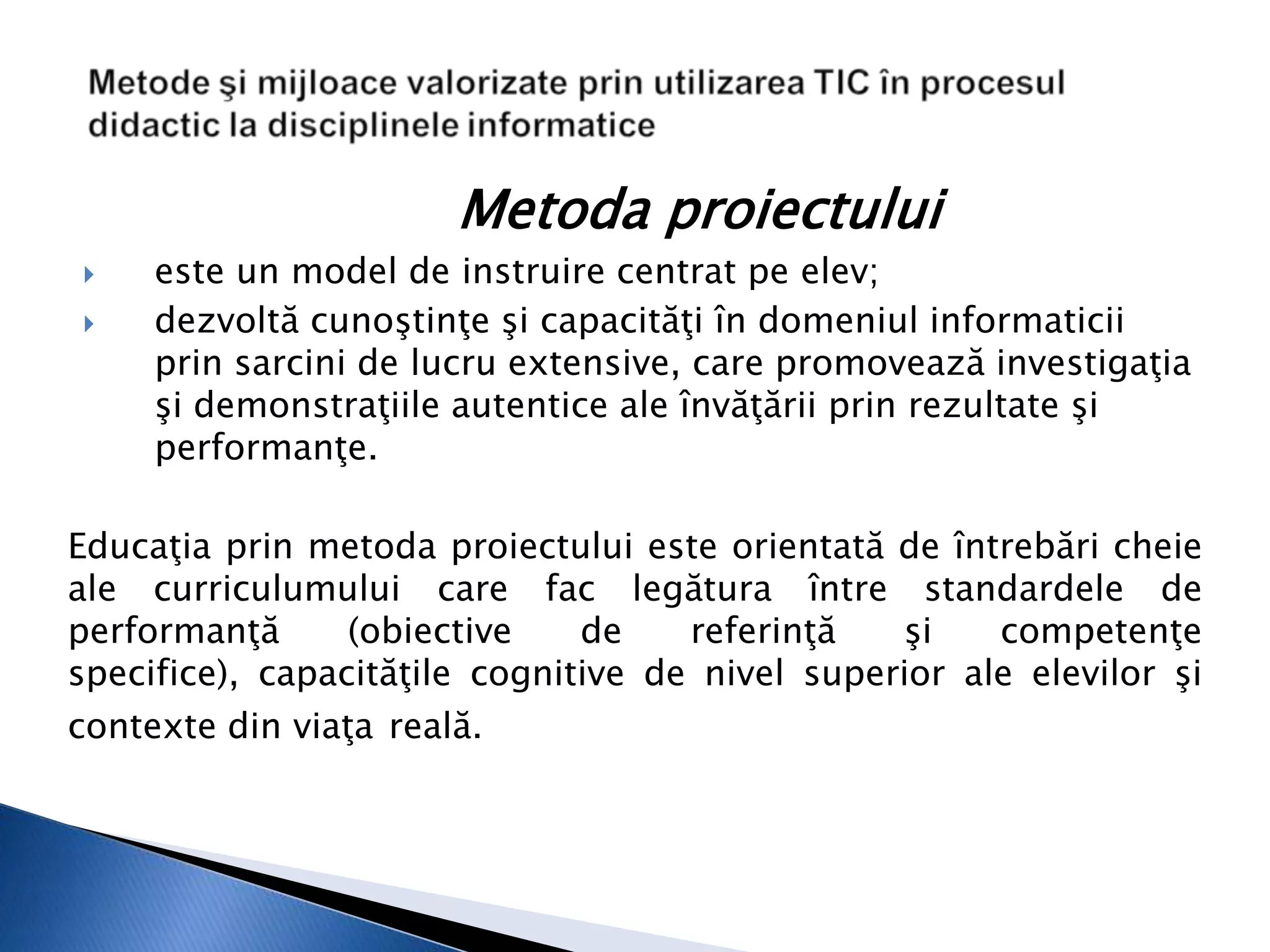 Metoda proiectului
    este un model de instruire centrat pe elev;
    dezvoltă cunoştinţe şi capacităţi în domeniul informaticii
     prin sarcini de lucru extensive, care promovează investigaţia
     şi demonstraţiile autentice ale învăţării prin rezultate şi
     performanţe.

Educaţia prin metoda proiectului este orientată de întrebări cheie
ale curriculumului care fac legătura între standardele de
performanţă      (obiective    de    referinţă   şi    competenţe
specifice), capacităţile cognitive de nivel superior ale elevilor şi
contexte din viaţa reală.
 