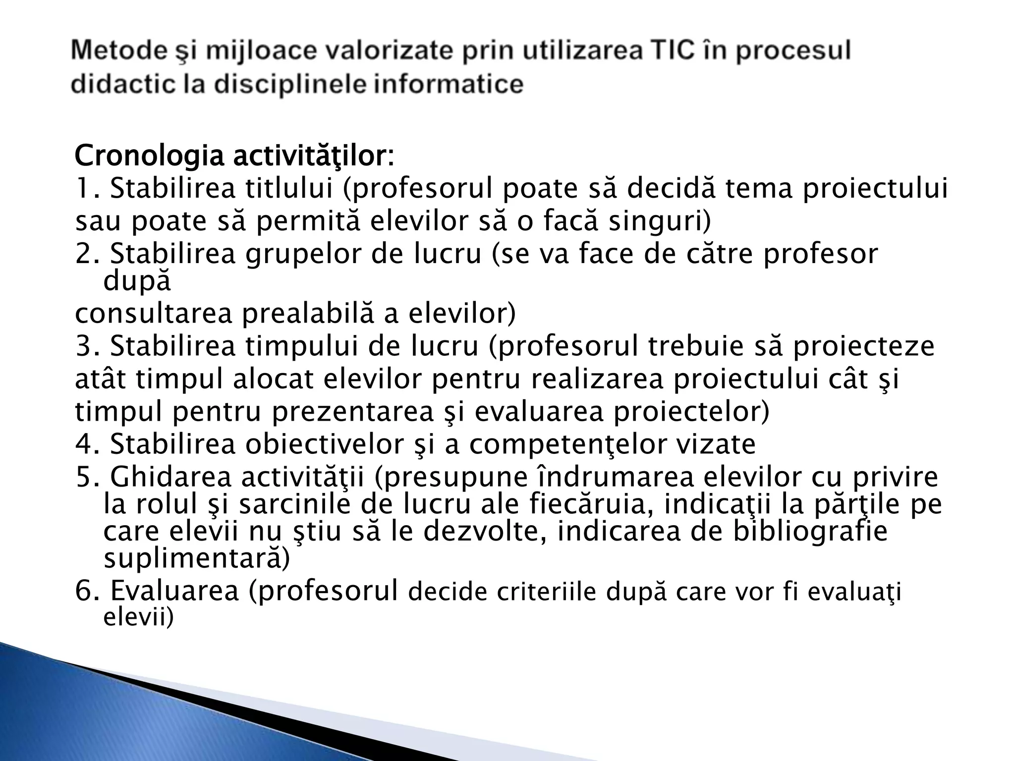 Cronologia activităţilor:
1. Stabilirea titlului (profesorul poate să decidă tema proiectului
sau poate să permită elevilor să o facă singuri)
2. Stabilirea grupelor de lucru (se va face de către profesor
  după
consultarea prealabilă a elevilor)
3. Stabilirea timpului de lucru (profesorul trebuie să proiecteze
atât timpul alocat elevilor pentru realizarea proiectului cât şi
timpul pentru prezentarea şi evaluarea proiectelor)
4. Stabilirea obiectivelor şi a competenţelor vizate
5. Ghidarea activităţii (presupune îndrumarea elevilor cu privire
  la rolul şi sarcinile de lucru ale fiecăruia, indicaţii la părţile pe
  care elevii nu ştiu să le dezvolte, indicarea de bibliografie
  suplimentară)
6. Evaluarea (profesorul decide criteriile după care vor fi evaluaţi
  elevii)
 