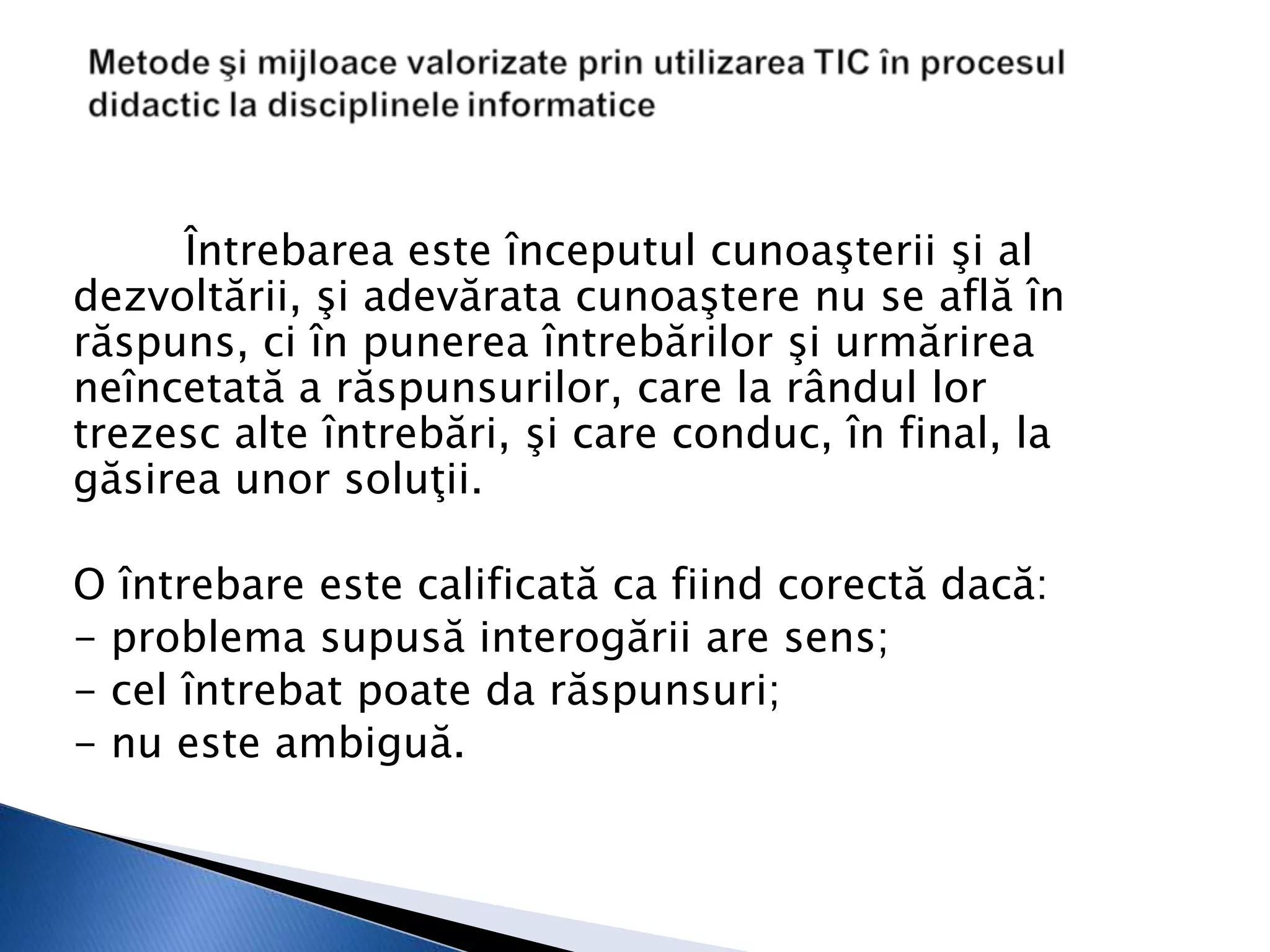 Întrebarea este începutul cunoaşterii şi al
dezvoltării, şi adevărata cunoaştere nu se află în
răspuns, ci în punerea întrebărilor şi urmărirea
neîncetată a răspunsurilor, care la rândul lor
trezesc alte întrebări, şi care conduc, în final, la
găsirea unor soluţii.

O întrebare este calificată ca fiind corectă dacă:
- problema supusă interogării are sens;
- cel întrebat poate da răspunsuri;
- nu este ambiguă.
 