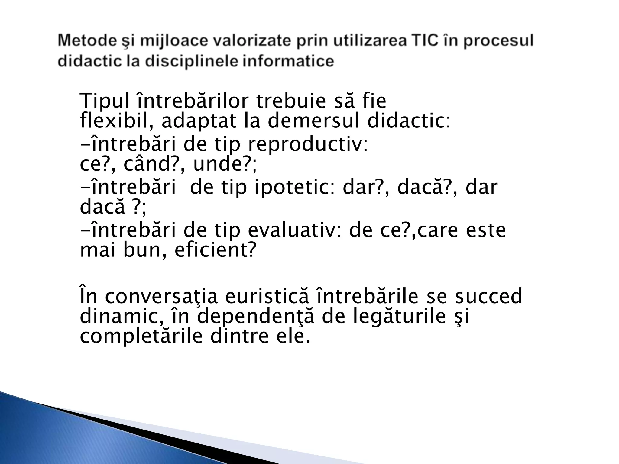 Tipul întrebărilor trebuie să fie
flexibil, adaptat la demersul didactic:
-întrebări de tip reproductiv:
ce?, când?, unde?;
-întrebări de tip ipotetic: dar?, dacă?, dar
dacă ?;
-întrebări de tip evaluativ: de ce?,care este
mai bun, eficient?

În conversaţia euristică întrebările se succed
dinamic, în dependenţă de legăturile şi
completările dintre ele.
 