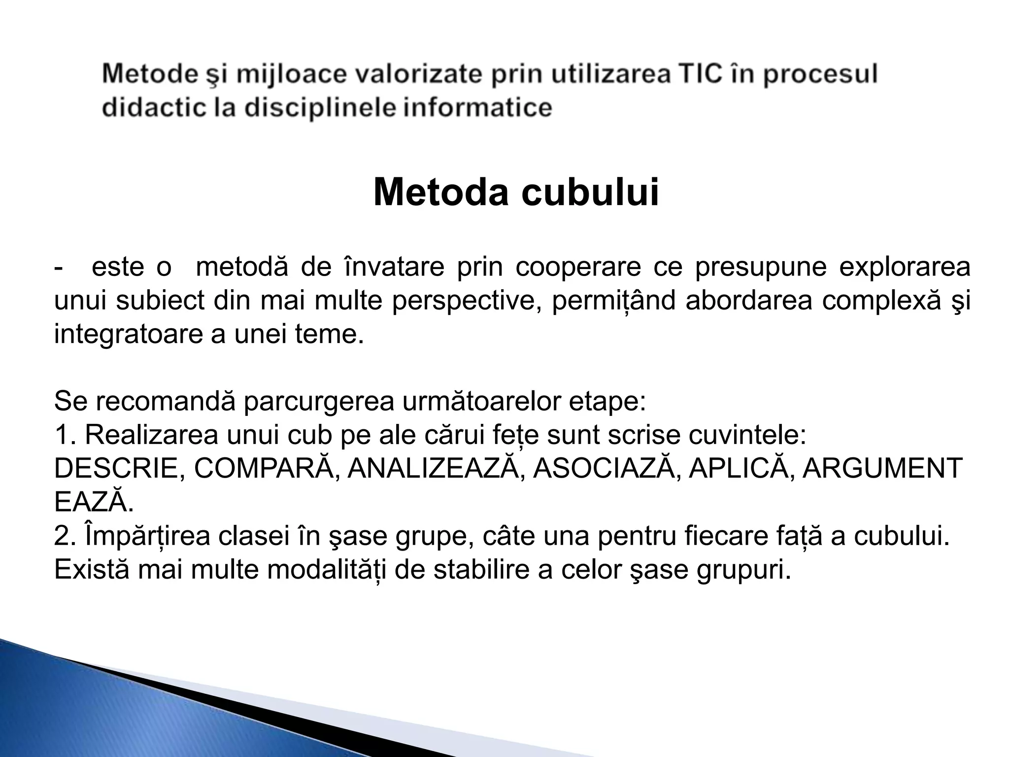 Metoda cubului
- este o metodă de învatare prin cooperare ce presupune explorarea
unui subiect din mai multe perspective, permiţând abordarea complexă şi
integratoare a unei teme.

Se recomandă parcurgerea următoarelor etape:
1. Realizarea unui cub pe ale cărui feţe sunt scrise cuvintele:
DESCRIE, COMPARĂ, ANALIZEAZĂ, ASOCIAZĂ, APLICĂ, ARGUMENT
EAZĂ.
2. Împărţirea clasei în şase grupe, câte una pentru fiecare faţă a cubului.
Există mai multe modalităţi de stabilire a celor şase grupuri.
 