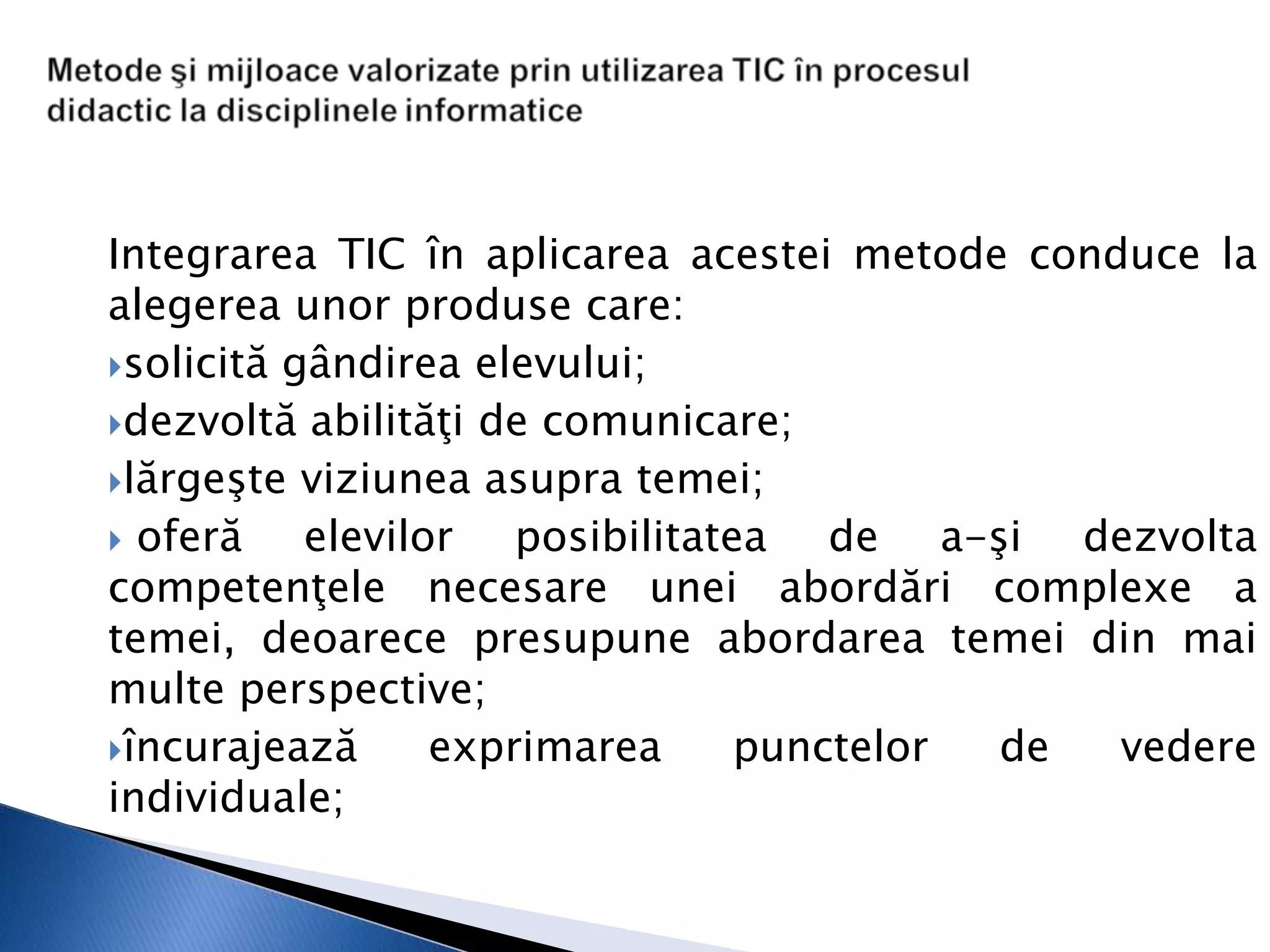 Integrarea TIC în aplicarea acestei metode conduce la
alegerea unor produse care:
solicită gândirea elevului;

dezvoltă abilităţi de comunicare;

lărgeşte viziunea asupra temei;

 oferă    elevilor posibilitatea de a-şi dezvolta
competenţele necesare unei abordări complexe a
temei, deoarece presupune abordarea temei din mai
multe perspective;
încurajează      exprimarea    punctelor de   vedere
individuale;
 
