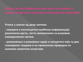 Деца уче јако ефикасно пре него што крену у
школу и пре него што неко почне да их подучава!
Учење у школи од деце захтева:
- намерно и експлицитно памћење информација
различитих врста, често неповезаних са њиховим
свакодневним светом
- разумевање и развијање идеја и концепата који су део
планираног градива и не произилазе природно из
њихових животних искустава
 