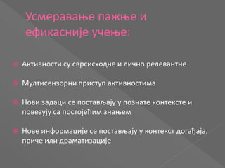 Усмеравање пажње и
ефикасније учење:
 Активности су сврсисходне и лично релевантне
 Мултисензорни приступ активностима
 Нови задаци се постављају у познате контексте и
повезују са постојећим знањем
 Нове информације се постављају у контекст догађаја,
приче или драматизације
 
