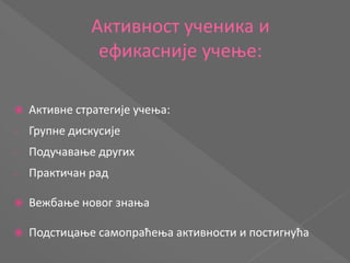Активност ученика и
ефикасније учење:
 Активне стратегије учења:
- Групне дискусије
- Подучавање других
- Практичан рад
 Вежбање новог знања
 Подстицање самопраћења активности и постигнућа
 