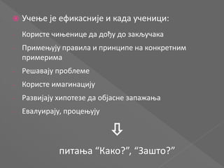  Учење је ефикасније и када ученици:
- Користе чињенице да дођу до закључака
- Примењују правила и принципе на конкретним
примерима
- Решавају проблеме
- Користе имагинацију
- Развијају хипотезе да објасне запажања
- Евалуирају, процењују

питања “Како?”, “Зашто?”
 