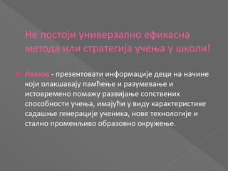 Не постоји универзално ефикасна
метода или стратегија учења у школи!
 Изазов - презентовати информације деци на начине
који олакшавају памћење и разумевање и
истовремено помажу развијање сопствених
способности учења, имајући у виду карактеристике
садашње генерације ученика, нове технологије и
стално променљиво образовно окружење.
 