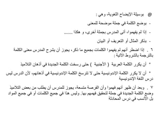 @
‫وهي‬ ،‫اللغوية‬ ‫اإليضاح‬ ‫بوسيلة‬
:
-
‫بوضع‬
‫للمعنى‬ ‫موضحة‬ ‫جملة‬ ‫في‬ ‫الكلمة‬
-
‫إذا‬
‫هكذا‬ ‫و‬ ،‫أخرى‬ ‫بجملة‬ ‫المدرس‬ ‫أتى‬ ،‫يفهموا‬ ‫لم‬
.......
-
‫بذكر‬
‫البيان‬ ‫أو‬ ‫التعريف‬ ‫أو‬ ‫المثال‬
٦
.
‫إذا‬
‫الكلمة‬ ‫معنى‬ ‫المدرس‬ ‫يشرح‬ ‫أن‬ ‫يجوز‬ ،‫ذكر‬ ‫ما‬ ‫بجميع‬ ‫الكلمات‬ ‫يفهموا‬ ‫لم‬ ‫أنهم‬ ‫اضطر‬
‫اآلتية‬ ‫بالشروط‬ ‫بالترجمة‬
:
°
‫أن‬
‫العربية‬ ‫الكلمة‬ ‫يكرر‬
(
‫األجنبية‬
)
‫التالميذ‬ ‫أذهان‬ ‫في‬ ‫الجديدة‬ ‫الكلمة‬ ‫رسخت‬ ‫حتى‬
°
‫أن‬
‫ا‬ ‫ألن‬ ،‫أذهانهم‬ ‫في‬ ‫اإلندونيسية‬ ‫الكلمة‬ ‫تترسخ‬ ‫ال‬ ‫حتى‬ ‫اإلندونيسية‬ ‫الكلمة‬ ‫يكرر‬ ‫ال‬
‫ليس‬ ‫لدرس‬
‫اإلندونيسية‬ ‫اللغة‬ ‫درس‬
٧
.
‫وبعد‬
‫التالم‬ ‫بعض‬ ‫من‬ ‫يطلب‬ ‫أن‬ ‫للمدرس‬ ‫يجوز‬ ،‫متسعة‬ ‫الفرصة‬ ‫وأن‬ ‫فهموا‬ ‫أنهم‬ ‫ظهر‬ ‫أن‬
‫يذ‬
‫بها‬ ‫فهمهم‬ ‫لتحقيق‬ ‫جملة‬ ‫في‬ ‫الجديدة‬ ‫الكلمة‬ ‫وضع‬
.
‫جمي‬ ‫في‬ ‫أو‬ ‫الكلمات‬ ‫جميع‬ ‫في‬ ‫هذا‬ ‫وليس‬
‫المواد‬ ‫ع‬
‫المحادثة‬ ‫درس‬ ‫في‬ ‫األنسب‬ ‫بل‬
 