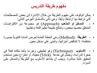 ‫التدريس‬ ‫طريقة‬ ‫مفهوم‬
•
‫يمكن‬
‫الوقوف‬
‫على‬
‫مفهوم‬
‫الطريقة‬
‫من‬
‫خالل‬
‫اإلشارة‬
‫إلى‬
‫بعض‬
‫المصطل‬
‫حات‬
‫التي‬
‫ترتبط‬
‫بها‬
‫ا‬ً‫ط‬‫ارتبا‬
،‫ا‬ً‫ق‬‫وثي‬
‫وهي‬
‫تأتي‬
‫بالتسلسل‬
‫الهرمي‬
‫ا‬
‫لتالي‬
:
•
-
‫المدخل‬
‫أو‬
‫المذهب‬
Approach)
)
‫هو‬
‫مجموعة‬
‫من‬
‫االفتراضات‬
‫المتعلق‬
‫بعضها‬
،‫ببعض‬
‫وتعالج‬
‫طبيعة‬
‫تعليم‬
‫اللغة‬
‫وتعلمها‬
.
•
-
‫الطريقة‬
Method):
)
‫وهي‬
‫الخطة‬
‫العامة‬
‫لعرض‬
‫المادة‬
‫اللغوية‬
‫بصورة‬
،‫منتظمة‬
‫ال‬
‫تتناقض‬
،‫أجزائها‬
‫وتنبنى‬
‫على‬
‫مدخل‬
‫معين‬
.
•
-
‫األسلوب‬
Technique):
)
‫وهو‬
،‫تطبيقي‬
‫وهو‬
‫ما‬
‫يأخذ‬
‫مكانه‬
‫فعال‬
‫في‬
‫حجرة‬
،‫الدراسة‬
‫ويتمثل‬
‫في‬
‫خدعة‬
Trick)
)
،‫معينة‬
‫أو‬
‫اختراع‬
‫معين‬
‫تستخدم‬
‫لتحقيق‬
‫غاية‬
‫مباشرة‬
.
‫ويجب‬
‫أن‬
‫يتناغم‬
‫األسلوب‬
‫مع‬
‫الطريقة‬
‫والمدخل‬
‫على‬
‫السواء‬
.
 