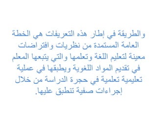 ‫الخ‬ ‫هي‬ ‫التعريفات‬ ‫هذه‬ ‫إطار‬ ‫في‬ ‫والطريقة‬
‫طة‬
‫وافتراضات‬ ‫نظريات‬ ‫من‬ ‫المستمدة‬ ‫العامة‬
‫يتب‬ ‫والتي‬ ‫وتعلمها‬ ‫اللغة‬ ‫لتعليم‬ ‫معينة‬
‫المعلم‬ ‫عها‬
‫ع‬ ‫في‬ ‫ويطبقها‬ ‫اللغوية‬ ‫المواد‬ ‫تقديم‬ ‫في‬
‫ملية‬
‫خال‬ ‫من‬ ‫الدراسة‬ ‫حجرة‬ ‫في‬ ‫تعلمية‬ ‫تعليمية‬
‫ل‬
‫عليها‬ ‫تنطبق‬ ‫صفية‬ ‫إجراءات‬
.
 