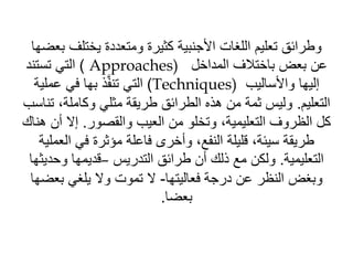 ‫يختلف‬ ‫ومتعددة‬ ‫كثيرة‬ ‫األجنبية‬ ‫اللغات‬ ‫تعليم‬ ‫وطرائق‬
‫بعضها‬
‫المداخل‬ ‫باختالف‬ ‫بعض‬ ‫عن‬
Approaches)
)
‫تستند‬ ‫التي‬
‫واألساليب‬ ‫إليها‬
Techniques)
)
‫عملي‬ ‫في‬ ‫بها‬ ‫ذ‬َّ‫ف‬‫تن‬ ‫التي‬
‫ة‬
‫التعليم‬
.
‫ت‬ ،‫وكاملة‬ ‫مثلي‬ ‫طريقة‬ ‫الطرائق‬ ‫هذه‬ ‫من‬ ‫ثمة‬ ‫وليس‬
‫ناسب‬
‫والقصور‬ ‫العيب‬ ‫من‬ ‫وتخلو‬ ،‫التعليمية‬ ‫الظروف‬ ‫كل‬
.
‫أ‬ ‫إال‬
‫هناك‬ ‫ن‬
‫الع‬ ‫في‬ ‫مؤثرة‬ ‫فاعلة‬ ‫وأخرى‬ ،‫النفع‬ ‫قليلة‬ ،‫سيئة‬ ‫طريقة‬
‫ملية‬
‫التعليمية‬
.
‫التدريس‬ ‫طرائق‬ ‫أن‬ ‫ذلك‬ ‫مع‬ ‫ولكن‬
–
‫وحد‬ ‫قديمها‬
‫يثها‬
‫فعاليتها‬ ‫درجة‬ ‫عن‬ ‫النظر‬ ‫وبغض‬
-
‫بعض‬ ‫يلغي‬ ‫وال‬ ‫تموت‬ ‫ال‬
‫ها‬
‫بعضا‬
.
 