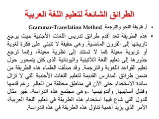 ‫العربية‬ ‫اللغة‬ ‫لتعليم‬ ‫الشائعة‬ ‫الطرائق‬
•
‫أ‬
.
‫طريقة‬
‫النحو‬
‫والترجمة‬
Grammar-Translation Method
•
‫هذه‬
‫الطريقة‬
‫تعد‬
‫أقدم‬
‫طرائق‬
‫تدريس‬
‫اللغات‬
‫األجنبية‬
‫حيث‬
‫ي‬
‫رجع‬
‫تاريخها‬
‫إلى‬
‫القرون‬
‫الماضية‬
.
‫وهي‬
‫حقيقة‬
‫ال‬
‫تنبني‬
‫على‬
‫فك‬
‫رة‬
‫لغوية‬
‫أو‬
‫تربوية‬
‫معينة‬
‫كما‬
‫ال‬
‫تستند‬
‫إلى‬
‫نظرية‬
،‫معينة‬
‫وإنما‬
‫ترج‬
‫ع‬
‫جذورها‬
‫إلى‬
‫تعليم‬
‫اللغة‬
‫الالتينية‬
‫واليونانية‬
‫الذى‬
‫كان‬
‫يتم‬
‫حور‬
‫حول‬
‫تعليم‬
‫القواعد‬
‫اللغوية‬
‫والترجمة‬
.
‫وقد‬
َ‫ف‬َّ‫ن‬َ‫ص‬
‫العلماء‬
‫هذ‬
‫ه‬
‫الطريقة‬
‫من‬
‫ضمن‬
‫طرائق‬
‫المدارس‬
‫القديمة‬
‫لتعليم‬
‫اللغات‬
‫األجنبية‬
‫التي‬
‫ال‬
‫تزال‬
‫سائدة‬
‫االستخدام‬
‫حتى‬
‫اآلن‬
‫في‬
‫مناطق‬
‫مختلفة‬
‫من‬
‫العالم‬
‫رغم‬
‫ق‬
‫دمها‬
‫وفشل‬
‫أساليبها‬
.
‫وأندونيسيا‬
–
‫وهي‬
‫مجتمع‬
‫هذه‬
‫الدراسة‬
-
‫خير‬
‫مث‬
‫ال‬
‫للدول‬
‫التي‬
‫شاع‬
‫فيها‬
‫استخدام‬
‫هذه‬
‫الطريقة‬
‫في‬
‫تعليم‬
‫اللغة‬
،‫العربية‬
‫األمر‬
‫الذي‬
‫يزيد‬
‫أهمية‬
‫تناول‬
‫هذه‬
‫الطريقة‬
‫في‬
‫هذه‬
‫الدراسة‬
.
 