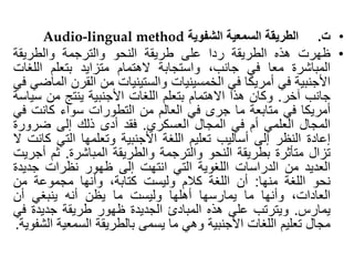 •
‫ت‬
.
‫الطريقة‬
‫السمعية‬
‫الشفوية‬
Audio-lingual method
•
‫ظهرت‬
‫هذه‬
‫الطريقة‬
‫ردا‬
‫على‬
‫طريقة‬
‫النحو‬
‫والترجمة‬
‫والطريقة‬
‫المباشرة‬
‫معا‬
‫في‬
،‫جانب‬
‫واستجابة‬
‫الهتمام‬
‫متزايد‬
‫بتعلم‬
‫اللغ‬
‫ات‬
‫األجنبية‬
‫في‬
‫أمريكا‬
‫في‬
‫الخمسينيات‬
‫والستينيات‬
‫من‬
‫القرن‬
‫الماضي‬
‫في‬
‫جانب‬
‫آخر‬
.
‫وكان‬
‫هذا‬
‫االهتمام‬
‫بتعلم‬
‫اللغات‬
‫األجنبية‬
‫ينتج‬
‫من‬
‫س‬
‫ياسة‬
‫أمريكا‬
‫في‬
‫متابعة‬
‫ما‬
‫جرى‬
‫في‬
‫العالم‬
‫من‬
‫التطورات‬
‫سواء‬
‫كانت‬
‫ف‬
‫ي‬
‫المجال‬
‫العلمي‬
‫أم‬
‫في‬
‫المجال‬
‫العسكري‬
.
‫فقد‬
‫أدى‬
‫ذلك‬
‫إلى‬
‫ضرور‬
‫ة‬
‫إعادة‬
‫النظر‬
‫إلى‬
‫أساليب‬
‫تعليم‬
‫اللغة‬
‫األجنبية‬
‫وتعلمها‬
‫التي‬
‫ك‬
‫انت‬
‫ال‬
‫تزال‬
‫متأثرة‬
‫بطريقة‬
‫النحو‬
‫والترجمة‬
‫والطريقة‬
‫المباشرة‬
.
‫ثم‬
‫أجريت‬
‫العديد‬
‫من‬
‫الدراسات‬
‫اللغوية‬
‫التي‬
‫انتهت‬
‫إلى‬
‫ظهور‬
‫نظرات‬
‫جديد‬
‫ة‬
‫نحو‬
‫اللغة‬
‫منها‬
:
‫أن‬
‫اللغة‬
‫كالم‬
‫وليست‬
،‫كتابة‬
‫وأنها‬
‫مجموعة‬
‫من‬
،‫العادات‬
‫وأنها‬
‫ما‬
‫يمارسها‬
‫أهلها‬
‫وليست‬
‫ما‬
‫يظن‬
‫أنه‬
‫ينبغي‬
‫أن‬
‫يمارس‬
.
‫ويترتب‬
‫على‬
‫هذه‬
‫المبادئ‬
‫الجديدة‬
‫ظهور‬
‫طريقة‬
‫جديدة‬
‫ف‬
‫ي‬
‫مجال‬
‫تعليم‬
‫اللغات‬
‫األجنبية‬
‫وهي‬
‫ما‬
‫يسمى‬
‫بالطريقة‬
‫السمعي‬
‫ة‬
‫الشفوية‬
.
 